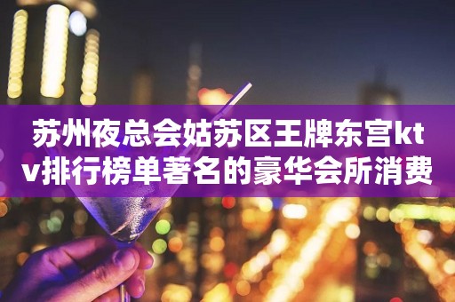 苏州夜总会姑苏区王牌东宫ktv排行榜单著名的豪华会所消费怎么样？