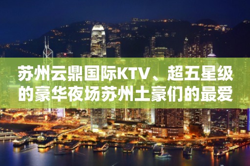 苏州云鼎国际KTV、超五星级的豪华夜场苏州土豪们的最爱