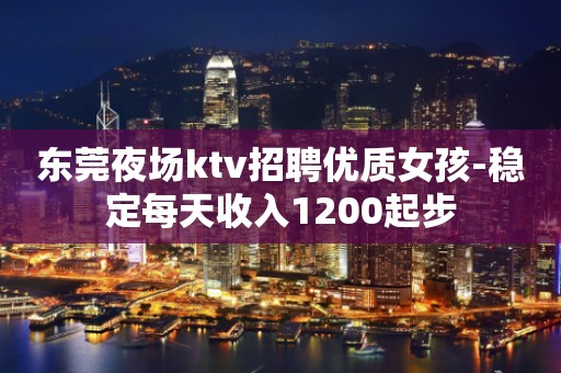 东莞夜场ktv招聘优质女孩-稳定每天收入1200起步