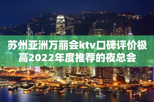 苏州亚洲万丽会ktv口碑评价极高2022年度推荐的夜总会
