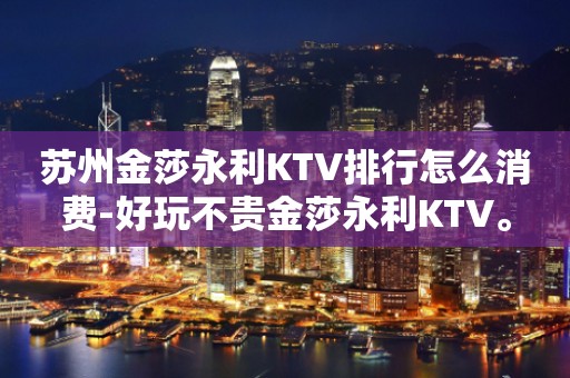 苏州金莎永利KTV排行怎么消费-好玩不贵金莎永利KTV。