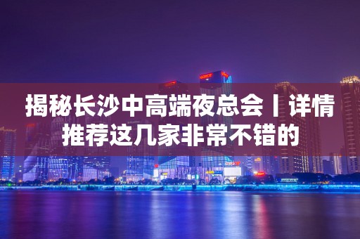 揭秘长沙中高端夜总会丨详情推荐这几家非常不错的