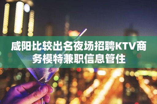 咸阳比较出名夜场招聘KTV商务模特兼职信息管住