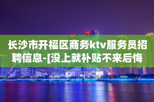 长沙市开福区商务ktv服务员招聘信息-[没上就补贴不来后悔]商务