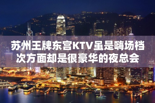 苏州王牌东宫KTV虽是嗨场档次方面却是很豪华的夜总会