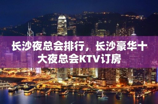 长沙夜总会排行，长沙豪华十大夜总会KTV订房