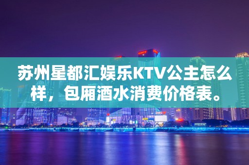 苏州星都汇娱乐KTV公主怎么样，包厢酒水消费价格表。