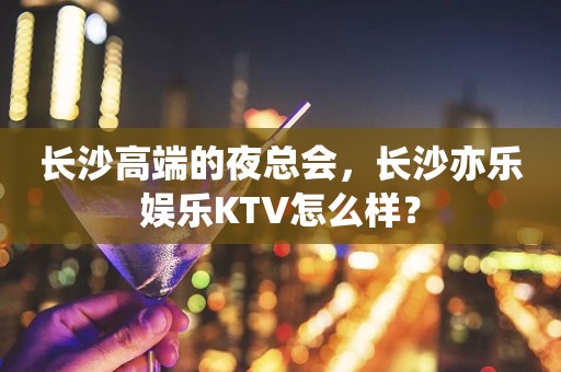 长沙高端的夜总会，长沙亦乐娱乐KTV怎么样？
