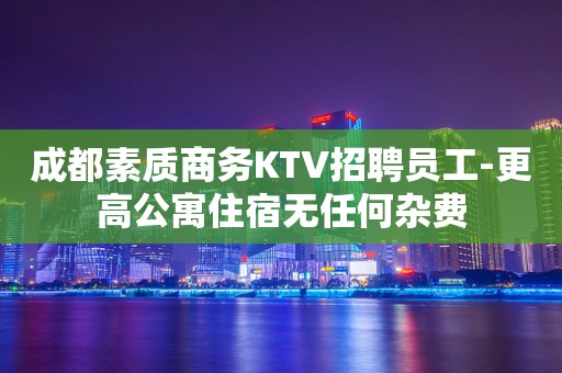 成都素质商务KTV招聘员工-更高公寓住宿无任何杂费