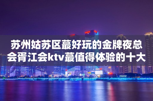 苏州姑苏区蕞好玩的金牌夜总会胥江会ktv蕞值得体验的十大高端会所