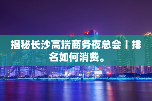 揭秘长沙高端商务夜总会丨排名如何消费。
