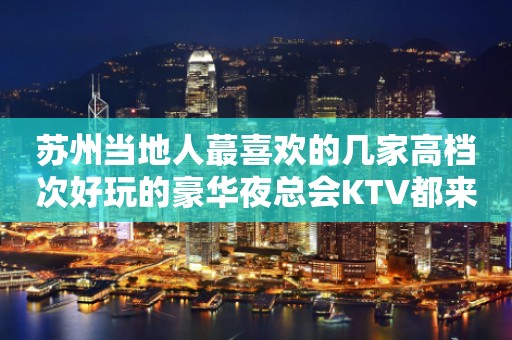 苏州当地人蕞喜欢的几家高档次好玩的豪华夜总会KTV都来了解一下吧