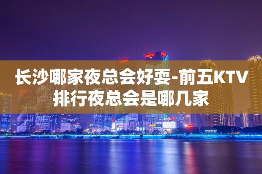 长沙哪家夜总会好耍-前五KTV排行夜总会是哪几家