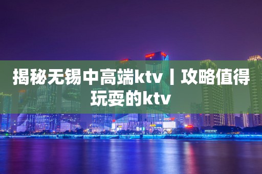 揭秘无锡中高端ktv丨攻略值得玩耍的ktv