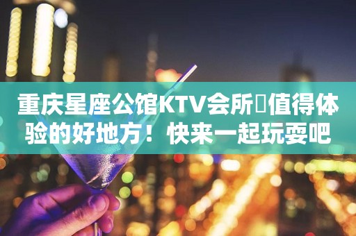 重庆星座公馆KTV会所樶值得体验的好地方！快来一起玩耍吧！