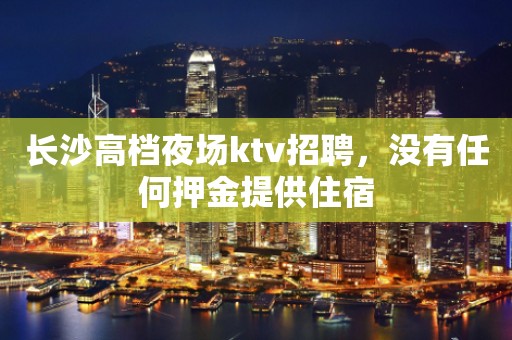 长沙高档夜场ktv招聘，没有任何押金提供住宿