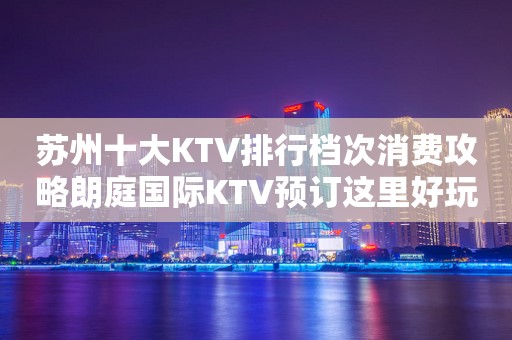 苏州十大KTV排行档次消费攻略朗庭国际KTV预订这里好玩