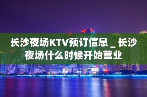 长沙夜场KTV预订信息＿长沙夜场什么时候开始营业