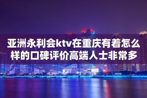 亚洲永利会ktv在重庆有着怎么样的口碑评价高端人士非常多