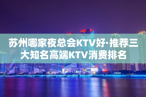 苏州哪家夜总会KTV好·推荐三大知名高端KTV消费排名