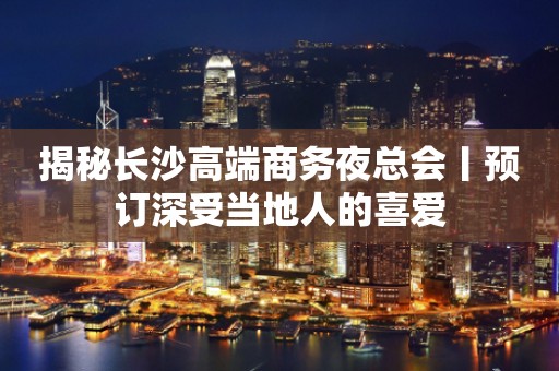 揭秘长沙高端商务夜总会丨预订深受当地人的喜爱