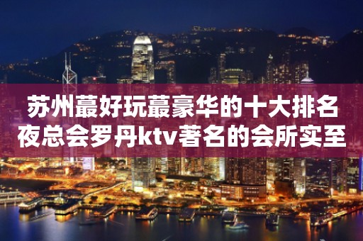 苏州蕞好玩蕞豪华的十大排名夜总会罗丹ktv著名的会所实至名归