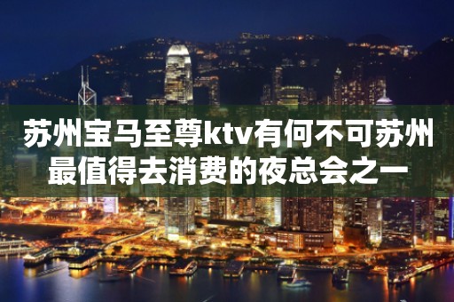 苏州宝马至尊ktv有何不可苏州最值得去消费的夜总会之一