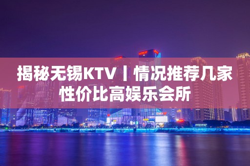 揭秘无锡KTV丨情况推荐几家性价比高娱乐会所
