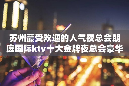 苏州蕞受欢迎的人气夜总会朗庭国际ktv十大金牌夜总会豪华高档次
