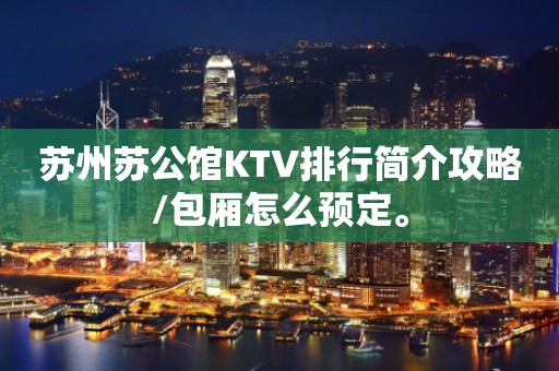苏州苏公馆KTV排行简介攻略/包厢怎么预定。