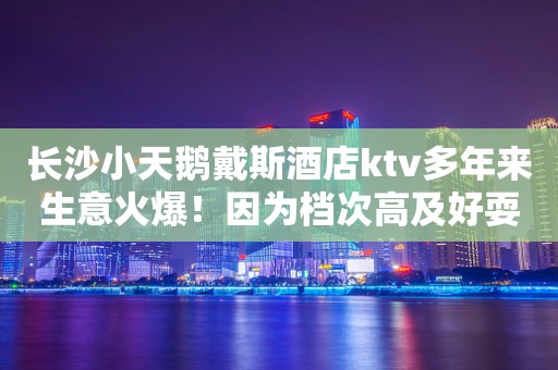 长沙小天鹅戴斯酒店ktv多年来生意火爆！因为档次高及好耍