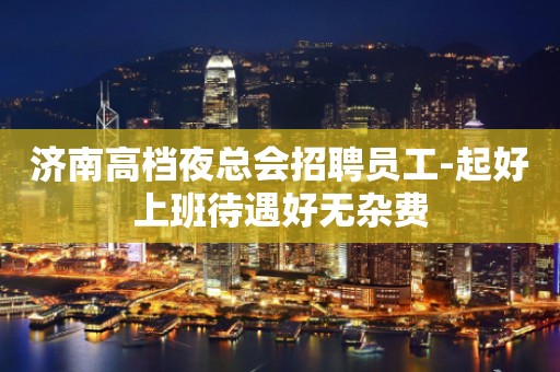 济南高档夜总会招聘员工-起好上班待遇好无杂费