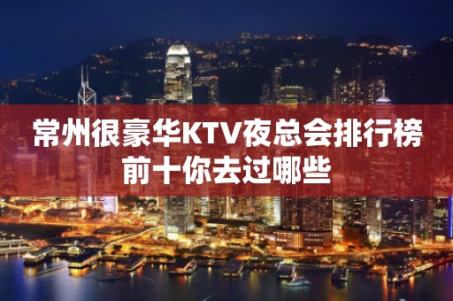 常州很豪华KTV夜总会排行榜前十你去过哪些
