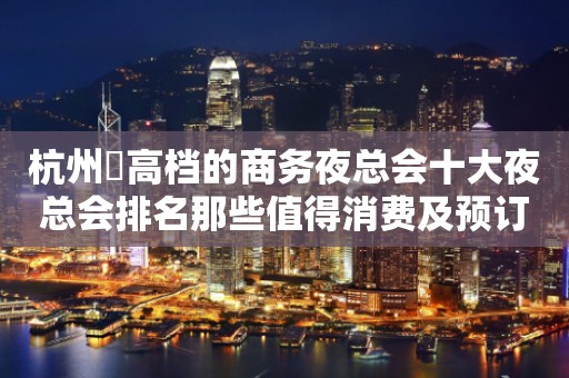 杭州樶高档的商务夜总会十大夜总会排名那些值得消费及预订？