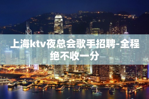 上海ktv夜总会歌手招聘-全程绝不收一分