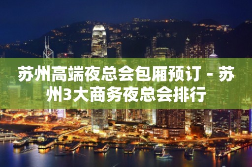 苏州高端夜总会包厢预订－苏州3大商务夜总会排行