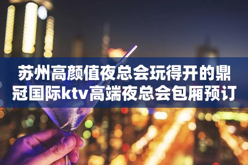 苏州高颜值夜总会玩得开的鼎冠国际ktv高端夜总会包厢预订