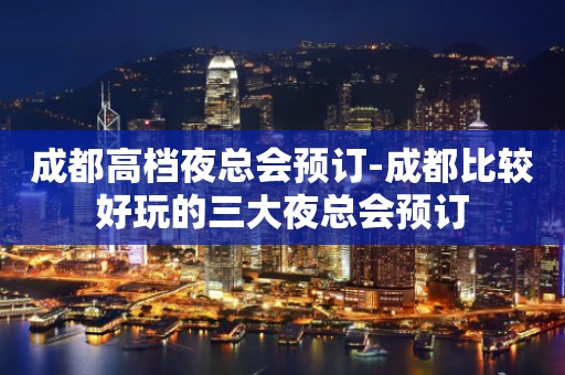 成都高档夜总会预订-成都比较好玩的三大夜总会预订