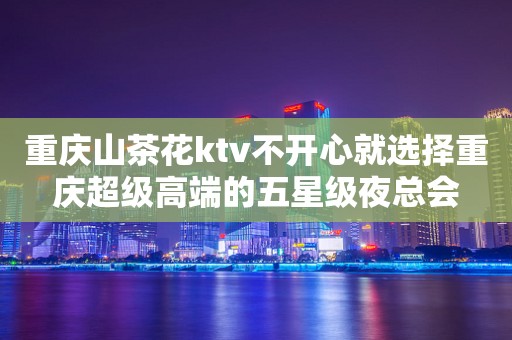 重庆山茶花ktv不开心就选择重庆超级高端的五星级夜总会
