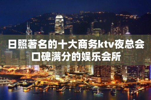 日照著名的十大商务ktv夜总会口碑满分的娱乐会所