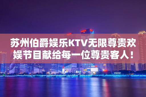 苏州伯爵娱乐KTV无限尊贵欢娱节目献给每一位尊贵客人！