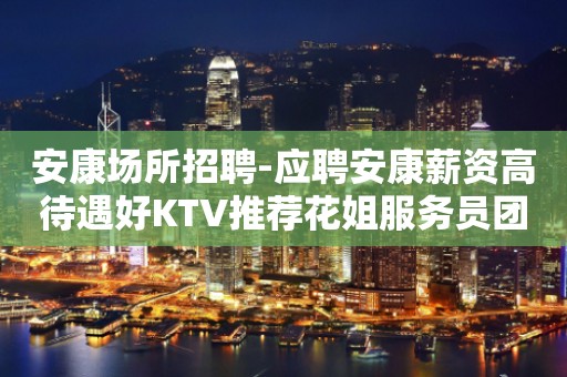 安康场所招聘-应聘安康薪资高待遇好KTV推荐花姐服务员团队