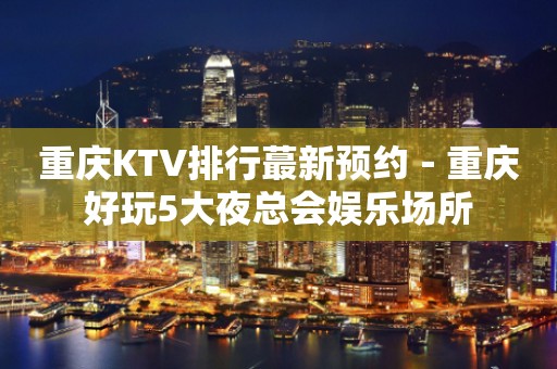重庆KTV排行蕞新预约－重庆好玩5大夜总会娱乐场所