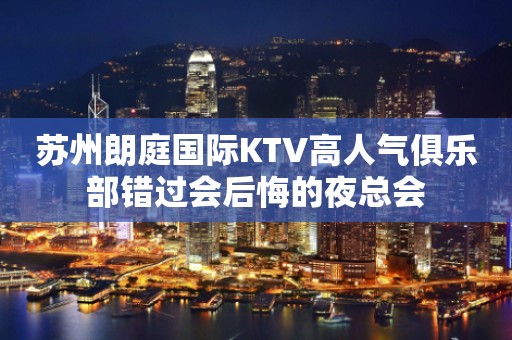 苏州朗庭国际KTV高人气俱乐部错过会后悔的夜总会