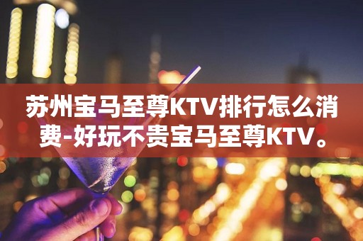苏州宝马至尊KTV排行怎么消费-好玩不贵宝马至尊KTV。