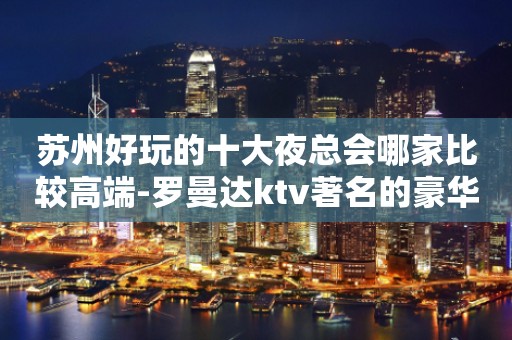 苏州好玩的十大夜总会哪家比较高端-罗曼达ktv著名的豪华夜总会