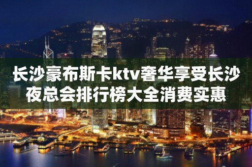 长沙豪布斯卡ktv奢华享受长沙夜总会排行榜大全消费实惠