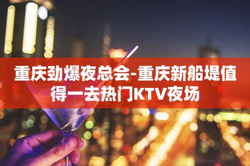 重庆劲爆夜总会-重庆新船堤值得一去热门KTV夜场