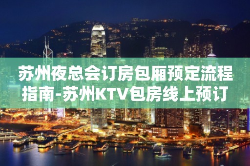 苏州夜总会订房包厢预定流程指南-苏州KTV包房线上预订