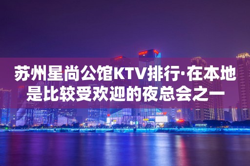 苏州星尚公馆KTV排行·在本地是比较受欢迎的夜总会之一